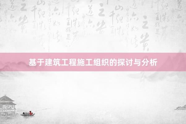 基于建筑工程施工组织的探讨与分析