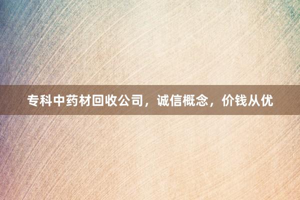 专科中药材回收公司，诚信概念，价钱从优