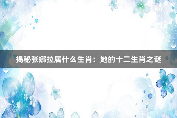 揭秘张娜拉属什么生肖：她的十二生肖之谜