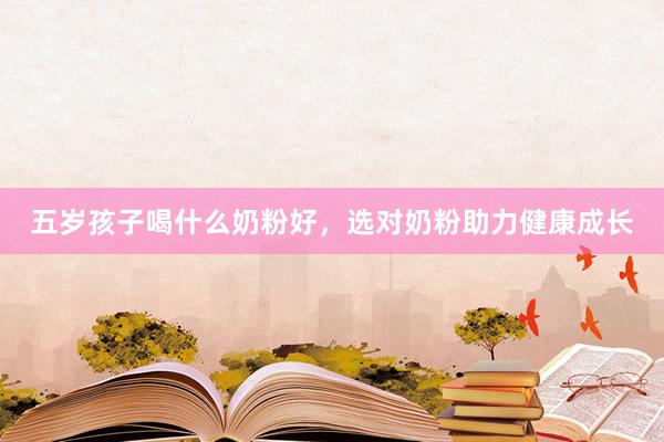五岁孩子喝什么奶粉好，选对奶粉助力健康成长