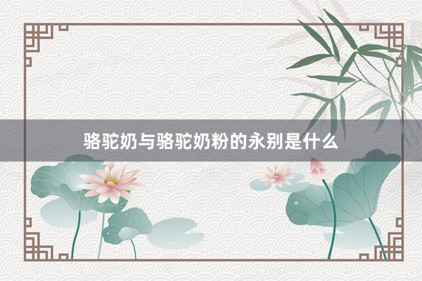 骆驼奶与骆驼奶粉的永别是什么